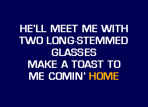 HE'LL MEET ME WITH
TWO LONGSTEMMED
GLASSES
MAKE A TOAST TO
ME COMIN' HOME