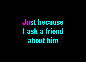 Just because

I ask a friend
about him