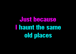 Just because

I haunt the same
old places