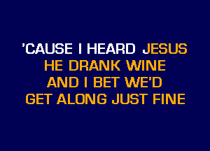 'CAUSE I HEARD JESUS
HE DRANK WINE
AND I BET WE'D

GET ALONG JUST FINE