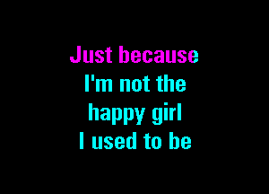 Just because
I'm not the

happy girl
I used to be
