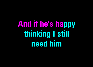 And if he's happy

thinking I still
need him
