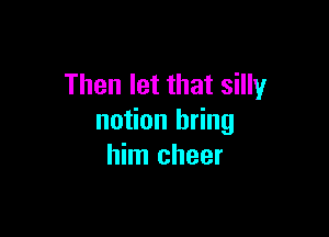 Then let that silly

notion bring
him cheer