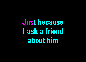 Just because

I ask a friend
about him
