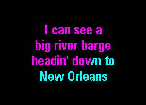 I can see a
big river barge

headin' down to
New Orleans