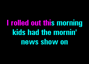 I rolled out this morning

kids had the mornin'
news show on