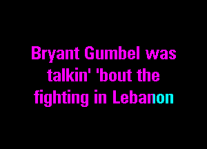 Bryant Gumbel was

talkin' 'bout the
fighting in Lebanon