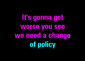 It's gonna get
worse you see

we need a change
of policy