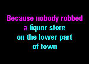Because nobody robbed
a liquor store

on the lower part
of town