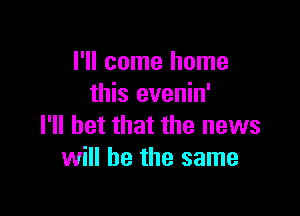 I'll come home
this evenin'

I'll bet that the news
will he the same