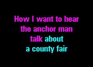 How I want to hear
the anchor man

talk about
a county fair