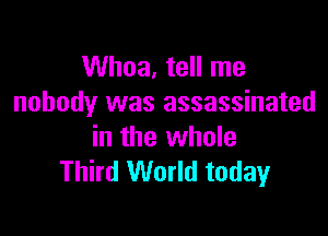 Whoa, tell me
nobody was assassinated

in the whole
Third World today