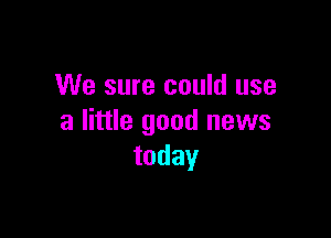 We sure could use

a little good news
today