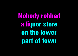 Nobody robbed
a liquor store

on the lower
part of town