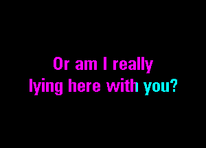 Or am I really

lying here with you?