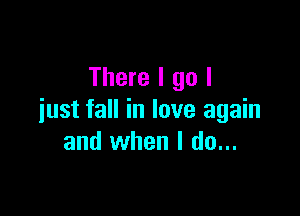 There I go I

just fall in love again
and when I do...
