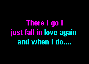 There I go I

just fall in love again
and when I do....