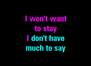 I won't want
to stay

I don't have
much to say
