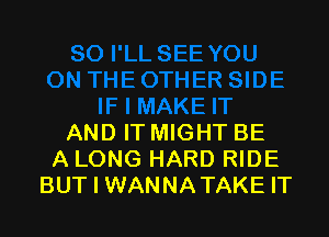 AND IT MIGHT BE
A LONG HARD RIDE
BUT I WANNATAKE IT