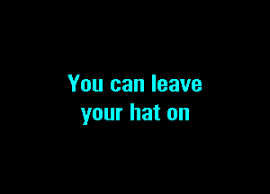 You can leave

your hat on