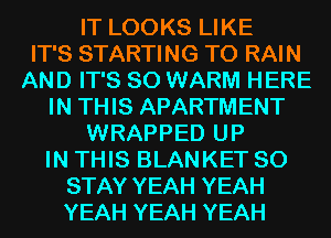 IT LOOKS LIKE
IT'S STARTING T0 RAIN
AND IT'S SO WARM HERE
IN THIS APARTMENT
WRAPPED UP
IN THIS BLANKET SO
STAY YEAH YEAH
YEAH YEAH YEAH