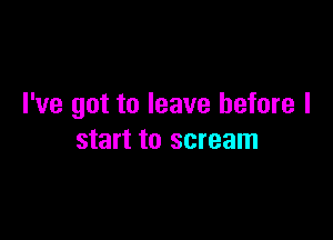 I've got to leave before I

start to scream