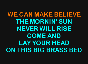 WE CAN MAKE BELIEVE
THEMORNIN' SUN
NEVER WILL RISE

COME AND
LAY YOUR HEAD
ON THIS BIG BRASS BED