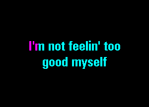 I'm not feelin' too

good myself
