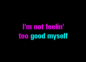 I'm not feelin'

too good myself