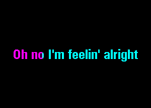 Oh no I'm feelin' alright