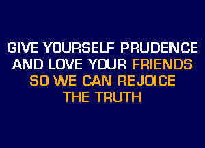 GIVE YOURSELF PRUDENCE
AND LOVE YOUR FRIENDS
SO WE CAN REJOICE
THE TRUTH