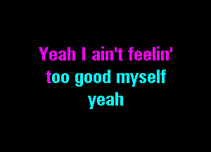 Yeah I ain't feelin'

too good myself
yeah