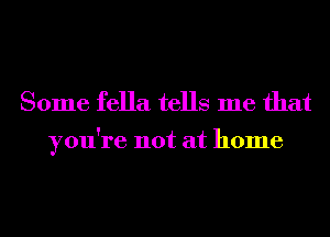 Some fella tells me that

you're not at home