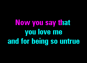 Now you say that

you love me
and for being so untrue