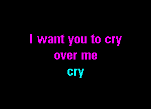 I want you to cry

over me
cry