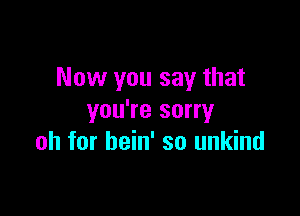 Now you say that

you're sorry
oh for hein' so unkind