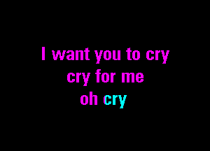 I want you to cry

cry for me
oh cry