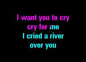 I want you to cry
cry for me

I cried a river
over you