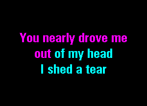 You nearly drove me

out of my head
I shed a tear