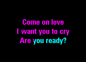 Come on love

I want you to cry
Are you ready?