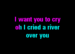 I want you to cry

oh I cried a river
over you