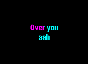 Over you
aah