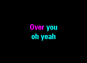 Over you

oh yeah