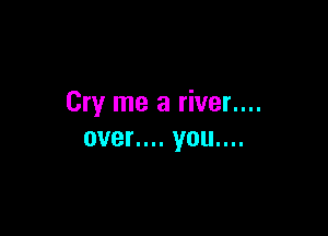 Cry me a river....

over.... you....