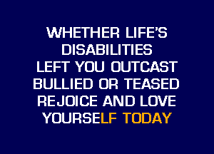 WHETHER LIFE'S
DISABILITIES
LEFT YOU OUTCAST
BULLIED OR TEASED
REJUICE AND LOVE
YOURSELF TODAY