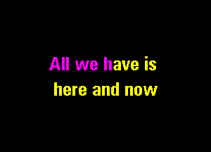 All we have is

here and now