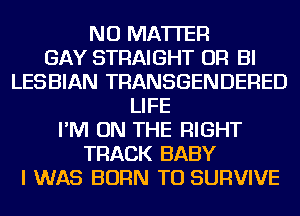 NO MATTER
GAY STRAIGHT OR BI
LESBIAN TRANSGENDERED
LIFE
I'M ON THE RIGHT
TRACK BABY
I WAS BORN TU SURVIVE