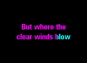 But where the

clear winds blow