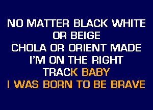 NO MATTER BLACK WHITE
OR BEIGE
CHOLA OR ORIENT MADE
I'M ON THE RIGHT
TRACK BABY
I WAS BORN TO BE BRAVE