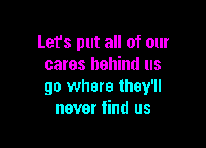 Let's put all of our
cares behind us

go where they'll
never find us